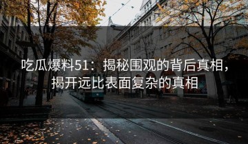吃瓜爆料51：揭秘围观的背后真相，揭开远比表面复杂的真相