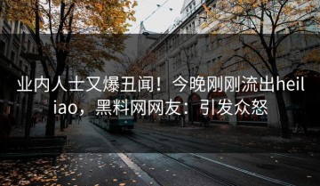 业内人士又爆丑闻！今晚刚刚流出heiliao，黑料网网友：引发众怒