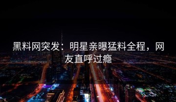 黑料网突发：明星亲曝猛料全程，网友直呼过瘾