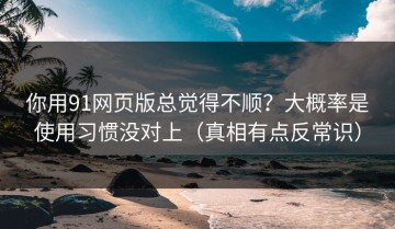你用91网页版总觉得不顺？大概率是使用习惯没对上（真相有点反常识）