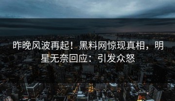 昨晚风波再起！黑料网惊现真相，明星无奈回应：引发众怒