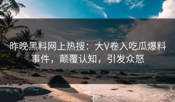 昨晚黑料网上热搜：大V卷入吃瓜爆料事件，颠覆认知，引发众怒