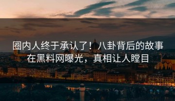 圈内人终于承认了！八卦背后的故事在黑料网曝光，真相让人瞠目