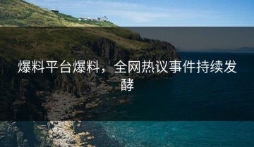 爆料平台爆料，全网热议事件持续发酵