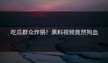 吃瓜群众炸锅！黑料视频竟然狗血