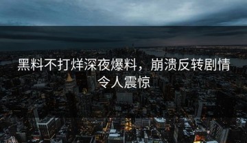 黑料不打烊深夜爆料，崩溃反转剧情令人震惊