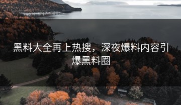 黑料大全再上热搜，深夜爆料内容引爆黑料圈