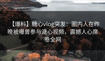 【爆料】糖心vlog突发：圈内人在昨晚被曝曾参与溏心视频，震撼人心席卷全网