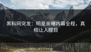 黑料网突发：明星亲曝内幕全程，真相让人瞠目