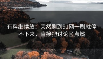 有料继续放：突然刷到91网一刷就停不下来，直接把讨论区点燃