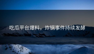 吃瓜平台爆料，炸锅事件持续发酵