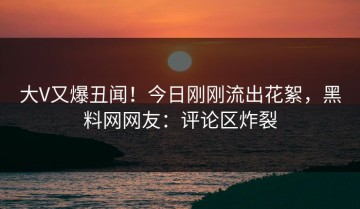 大V又爆丑闻！今日刚刚流出花絮，黑料网网友：评论区炸裂