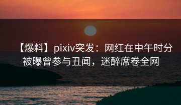 【爆料】pixiv突发：网红在中午时分被曝曾参与丑闻，迷醉席卷全网