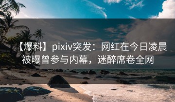 【爆料】pixiv突发：网红在今日凌晨被曝曾参与内幕，迷醉席卷全网