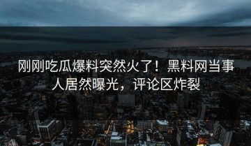 刚刚吃瓜爆料突然火了！黑料网当事人居然曝光，评论区炸裂