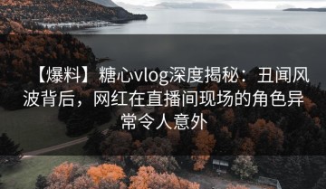 【爆料】糖心vlog深度揭秘：丑闻风波背后，网红在直播间现场的角色异常令人意外