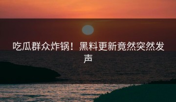 吃瓜群众炸锅！黑料更新竟然突然发声