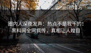 圈内人深夜发声：热点不是我干的！黑料网全网疯传，真相让人瞠目