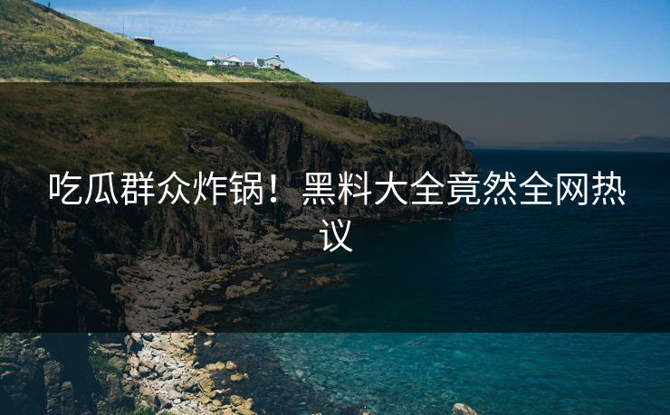 吃瓜群众炸锅！黑料大全竟然全网热议