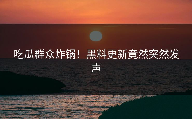 吃瓜群众炸锅！黑料更新竟然突然发声