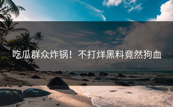 吃瓜群众炸锅！不打烊黑料竟然狗血