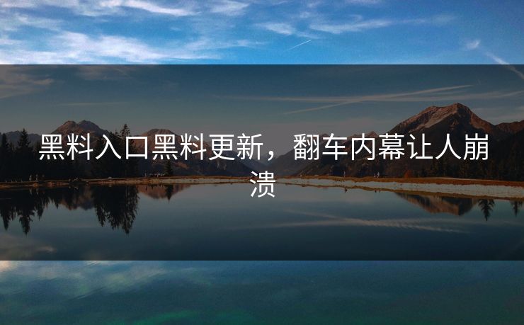 黑料入口黑料更新，翻车内幕让人崩溃