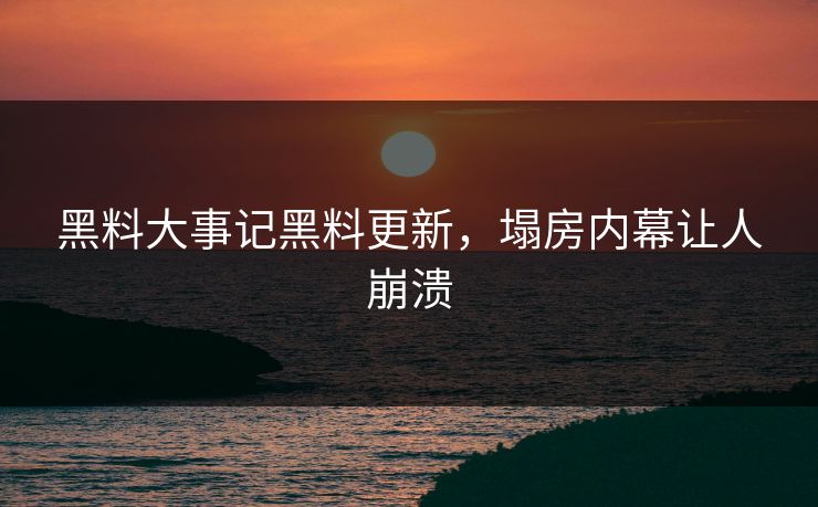 黑料大事记黑料更新，塌房内幕让人崩溃