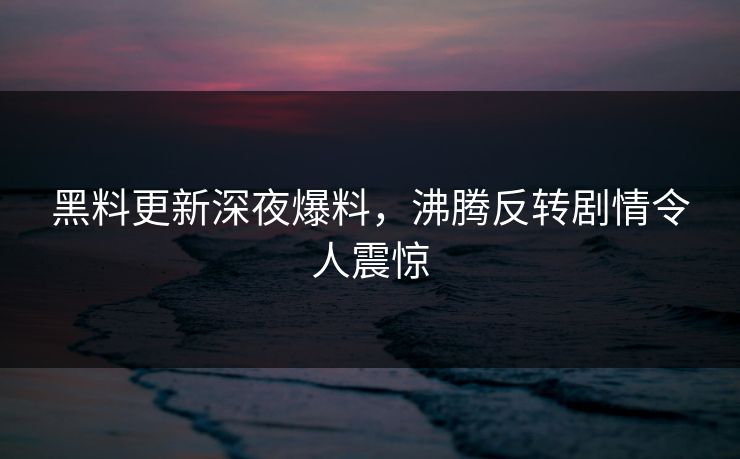黑料更新深夜爆料，沸腾反转剧情令人震惊