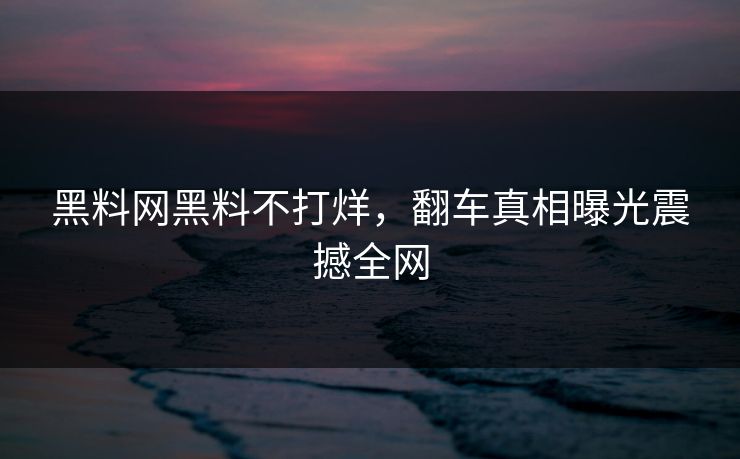 黑料网黑料不打烊，翻车真相曝光震撼全网