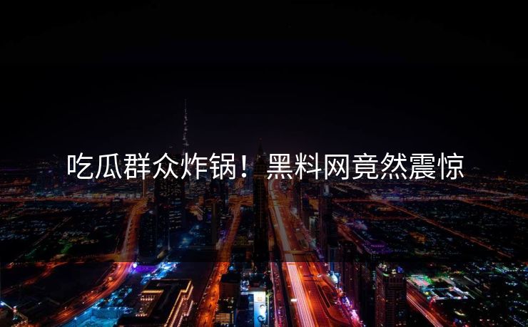吃瓜群众炸锅！黑料网竟然震惊