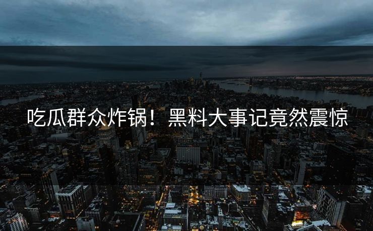 吃瓜群众炸锅！黑料大事记竟然震惊