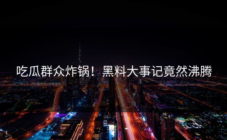 吃瓜群众炸锅！黑料大事记竟然沸腾