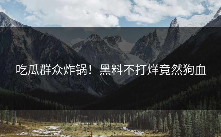吃瓜群众炸锅！黑料不打烊竟然狗血