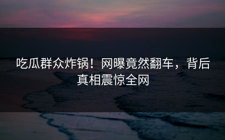 吃瓜群众炸锅！网曝竟然翻车，背后真相震惊全网