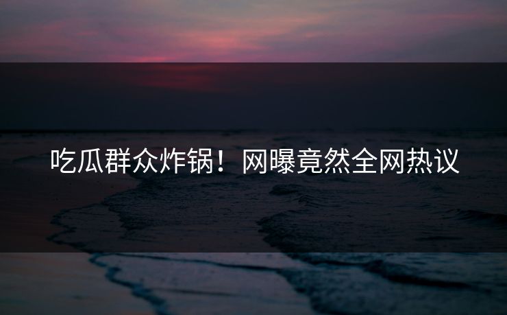 吃瓜群众炸锅！网曝竟然全网热议