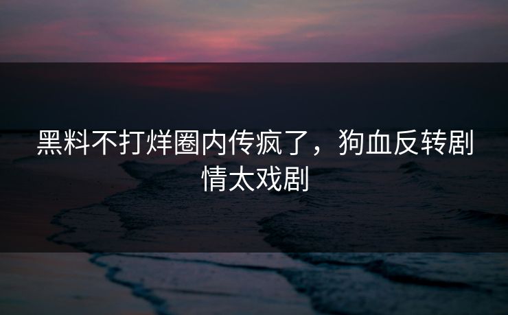 黑料不打烊圈内传疯了，狗血反转剧情太戏剧