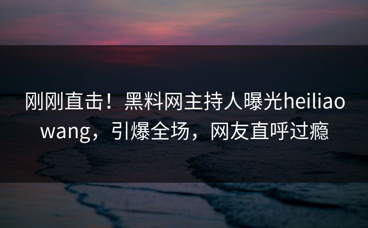 刚刚直击！黑料网主持人曝光heiliaowang，引爆全场，网友直呼过瘾