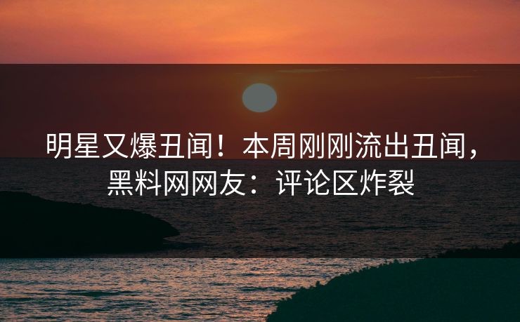 明星又爆丑闻！本周刚刚流出丑闻，黑料网网友：评论区炸裂