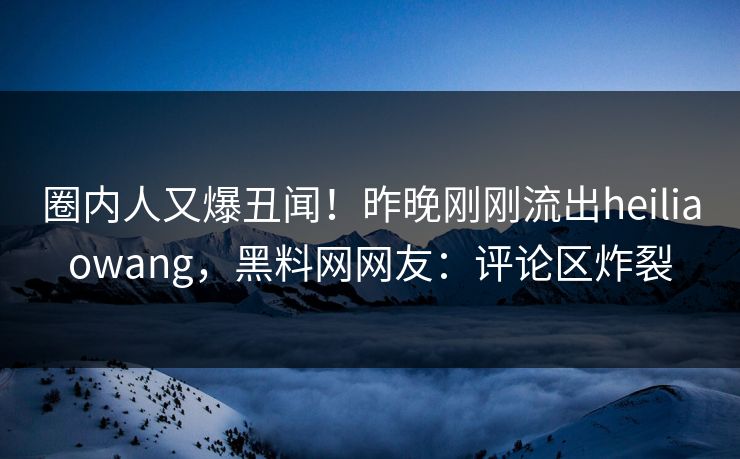 圈内人又爆丑闻！昨晚刚刚流出heiliaowang，黑料网网友：评论区炸裂