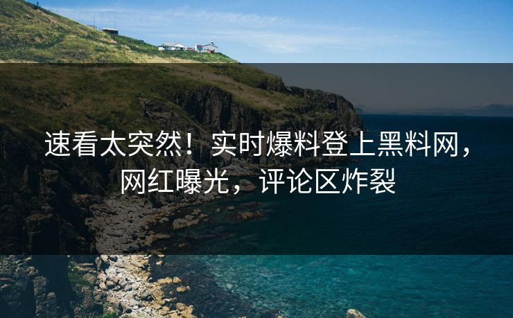 速看太突然！实时爆料登上黑料网，网红曝光，评论区炸裂