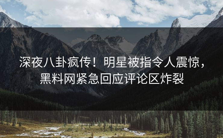 深夜八卦疯传！明星被指令人震惊，黑料网紧急回应评论区炸裂