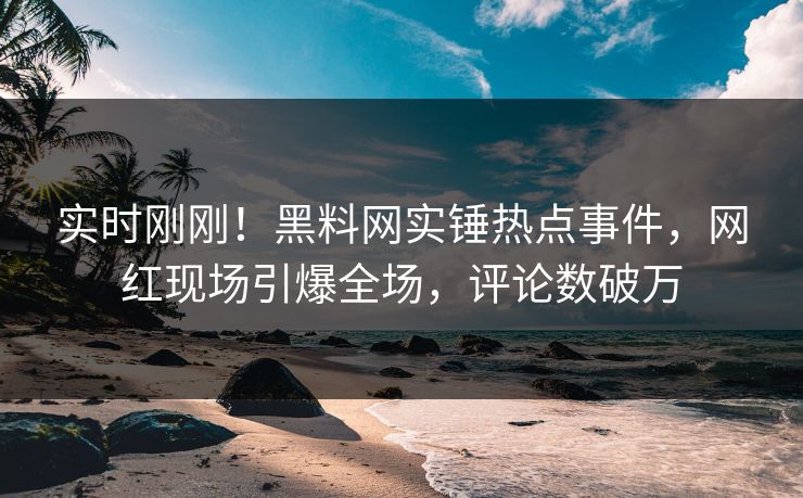 实时刚刚！黑料网实锤热点事件，网红现场引爆全场，评论数破万