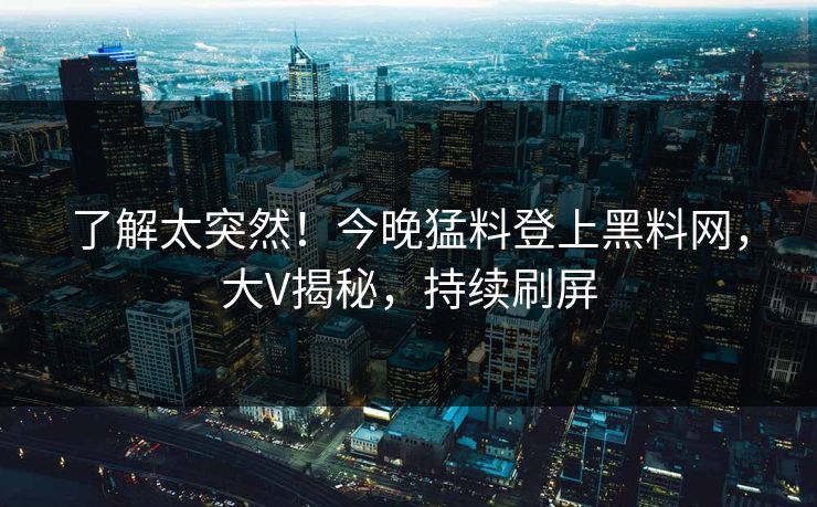 了解太突然！今晚猛料登上黑料网，大V揭秘，持续刷屏