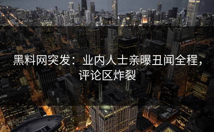 黑料网突发：业内人士亲曝丑闻全程，评论区炸裂