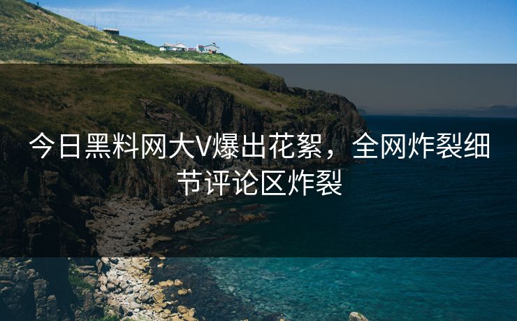 今日黑料网大V爆出花絮，全网炸裂细节评论区炸裂