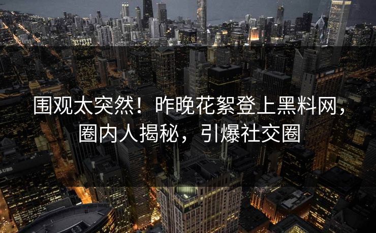 围观太突然！昨晚花絮登上黑料网，圈内人揭秘，引爆社交圈