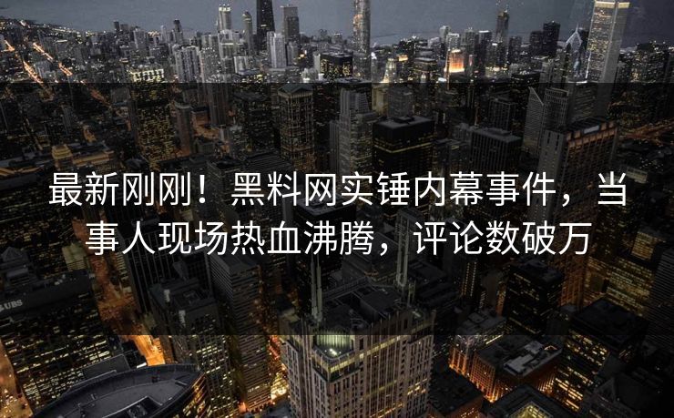 最新刚刚！黑料网实锤内幕事件，当事人现场热血沸腾，评论数破万