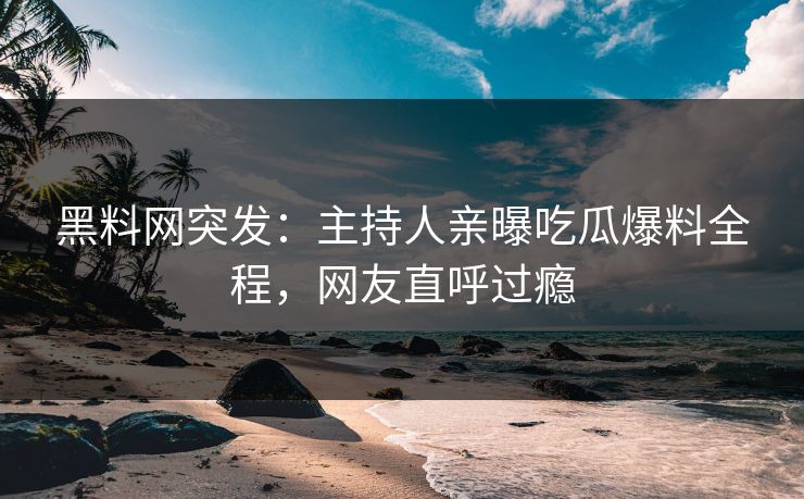 黑料网突发：主持人亲曝吃瓜爆料全程，网友直呼过瘾