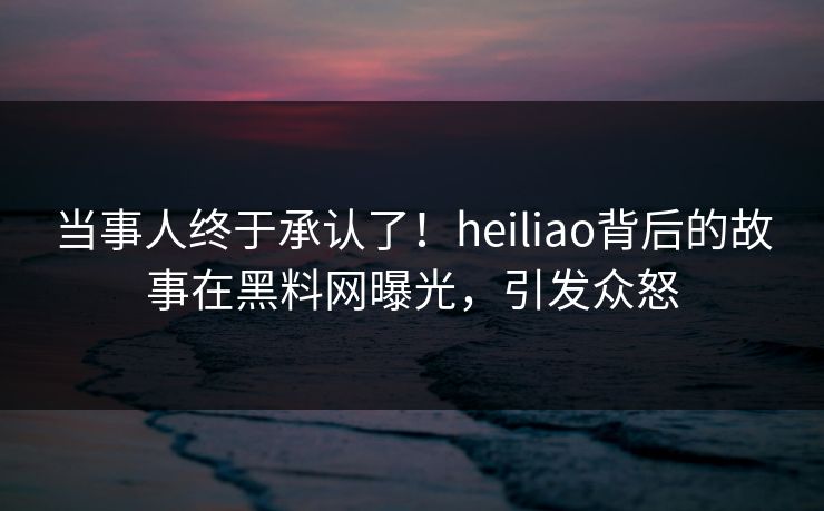当事人终于承认了！heiliao背后的故事在黑料网曝光，引发众怒