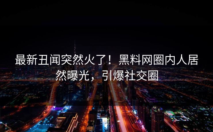 最新丑闻突然火了！黑料网圈内人居然曝光，引爆社交圈